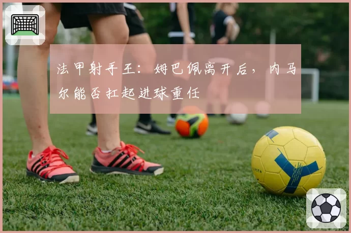 法甲射手王:姆巴佩离开后,内马尔能否扛起进球重任