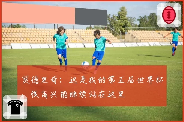 莫德里奇:这是我的第五届世界杯,很高兴能继续站在这里