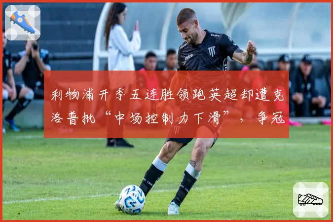 利物浦开季五连胜领跑英超却遭克洛普批“中场控制力下滑”,争冠隐患浮现__br_