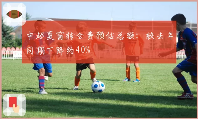 中超夏窗转会费预估总额：较去年同期下降约40%