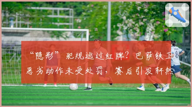 “隐形”犯规逃过红牌？巴萨铁卫恶劣动作未受处罚，赛后引发轩然大波